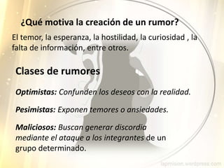 Clases de rumores
Optimistas: Confunden los deseos con la realidad.
Pesimistas: Exponen temores o ansiedades.
Maliciosos: Buscan generar discordia
mediante el ataque a los integrantes de un
grupo determinado.
El temor, la esperanza, la hostilidad, la curiosidad , la
falta de información, entre otros.
¿Qué motiva la creación de un rumor?
 
