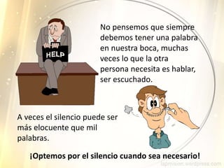 No pensemos que siempre
debemos tener una palabra
en nuestra boca, muchas
veces lo que la otra
persona necesita es hablar,
ser escuchado.
A veces el silencio puede ser
más elocuente que mil
palabras.
¡Optemos por el silencio cuando sea necesario!
 