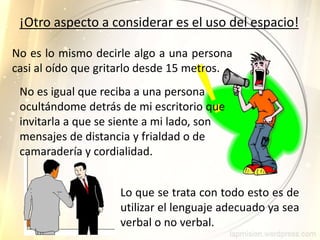 Lo que se trata con todo esto es de
utilizar el lenguaje adecuado ya sea
verbal o no verbal.
¡Otro aspecto a considerar es el uso del espacio!
No es lo mismo decirle algo a una persona
casi al oído que gritarlo desde 15 metros.
No es igual que reciba a una persona
ocultándome detrás de mi escritorio que
invitarla a que se siente a mi lado, son
mensajes de distancia y frialdad o de
camaradería y cordialidad.
 