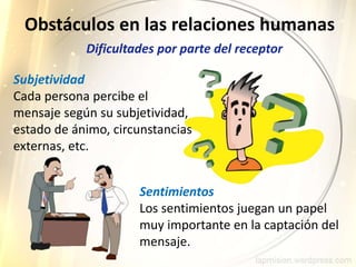 Subjetividad
Cada persona percibe el
mensaje según su subjetividad,
estado de ánimo, circunstancias
externas, etc.
Obstáculos en las relaciones humanas
Sentimientos
Los sentimientos juegan un papel
muy importante en la captación del
mensaje.
Dificultades por parte del receptor
 