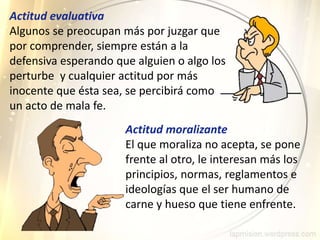 Actitud evaluativa
Algunos se preocupan más por juzgar que
por comprender, siempre están a la
defensiva esperando que alguien o algo los
perturbe y cualquier actitud por más
inocente que ésta sea, se percibirá como
un acto de mala fe.
Actitud moralizante
El que moraliza no acepta, se pone
frente al otro, le interesan más los
principios, normas, reglamentos e
ideologías que el ser humano de
carne y hueso que tiene enfrente.
 