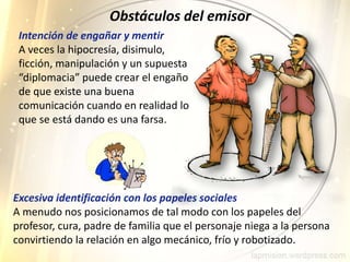 Intención de engañar y mentir
A veces la hipocresía, disimulo,
ficción, manipulación y un supuesta
“diplomacia” puede crear el engaño
de que existe una buena
comunicación cuando en realidad lo
que se está dando es una farsa.
Obstáculos del emisor
Excesiva identificación con los papeles sociales
A menudo nos posicionamos de tal modo con los papeles del
profesor, cura, padre de familia que el personaje niega a la persona
convirtiendo la relación en algo mecánico, frío y robotizado.
 