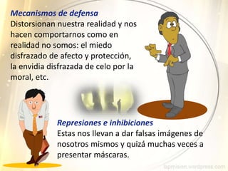 Represiones e inhibiciones
Estas nos llevan a dar falsas imágenes de
nosotros mismos y quizá muchas veces a
presentar máscaras.
Mecanismos de defensa
Distorsionan nuestra realidad y nos
hacen comportarnos como en
realidad no somos: el miedo
disfrazado de afecto y protección,
la envidia disfrazada de celo por la
moral, etc.
 