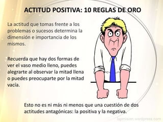 ACTITUD POSITIVA: 10 REGLAS DE ORO
La actitud que tomas frente a los
problemas o sucesos determina la
dimensión e importancia de los
mismos.
Recuerda que hay dos formas de
ver el vaso medio lleno, puedes
alegrarte al observar la mitad llena
o puedes preocuparte por la mitad
vacía.
Esto no es ni más ni menos que una cuestión de dos
actitudes antagónicas: la positiva y la negativa.
 