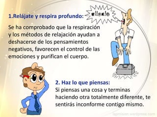 1.Relájate y respira profundo:
2. Haz lo que piensas:
Si piensas una cosa y terminas
haciendo otra totalmente diferente, te
sentirás inconforme contigo mismo.
Se ha comprobado que la respiración
y los métodos de relajación ayudan a
deshacerse de los pensamientos
negativos, favorecen el control de las
emociones y purifican el cuerpo.
 