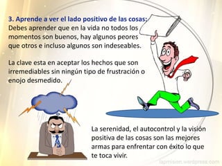 3. Aprende a ver el lado positivo de las cosas:
Debes aprender que en la vida no todos los
momentos son buenos, hay algunos peores
que otros e incluso algunos son indeseables.
La serenidad, el autocontrol y la visión
positiva de las cosas son las mejores
armas para enfrentar con éxito lo que
te toca vivir.
La clave esta en aceptar los hechos que son
irremediables sin ningún tipo de frustración o
enojo desmedido.
 