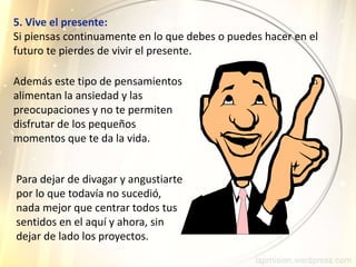 5. Vive el presente:
Si piensas continuamente en lo que debes o puedes hacer en el
futuro te pierdes de vivir el presente.
Además este tipo de pensamientos
alimentan la ansiedad y las
preocupaciones y no te permiten
disfrutar de los pequeños
momentos que te da la vida.
Para dejar de divagar y angustiarte
por lo que todavía no sucedió,
nada mejor que centrar todos tus
sentidos en el aquí y ahora, sin
dejar de lado los proyectos.
 