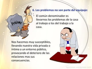 6. Los problemas no son parte del equipaje:
Nos hacemos muy susceptibles,
llevando nuestra vida privada o
íntima a un entorno público,
provocando el deterioro de las
relaciones mas sus
consecuencias.
El común denominador es
llevarnos los problemas de la casa
al trabajo o los del trabajo a la
casa.
 
