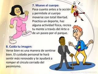 7. Mueve el cuerpo:
Pasa cuanto antes a la acción
y permítele al cuerpo
moverse con total libertad.
Practica un deporte, haz
alguna actividad física, recrea
tu mente a través del Arte o
de un paseo por el parque.
8. Cuida tu imagen:
Verse bien es una manera de sentirse
bien. El cuidado personal te hará
sentir más renovado y te ayudará a
romper el círculo cerrado del
pesimismo.
 