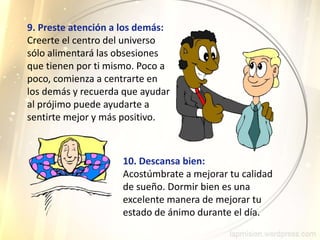 9. Preste atención a los demás:
Creerte el centro del universo
sólo alimentará las obsesiones
que tienen por ti mismo. Poco a
poco, comienza a centrarte en
los demás y recuerda que ayudar
al prójimo puede ayudarte a
sentirte mejor y más positivo.
10. Descansa bien:
Acostúmbrate a mejorar tu calidad
de sueño. Dormir bien es una
excelente manera de mejorar tu
estado de ánimo durante el día.
 