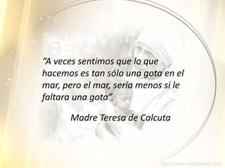 “A veces sentimos que lo que
hacemos es tan sólo una gota en el
mar, pero el mar, sería menos si le
faltara una gota”.
Madre Teresa de Calcuta
 