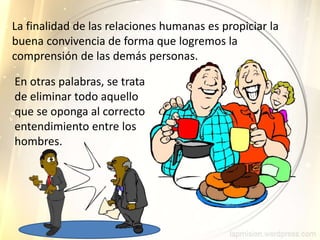 La finalidad de las relaciones humanas es propiciar la
buena convivencia de forma que logremos la
comprensión de las demás personas.
En otras palabras, se trata
de eliminar todo aquello
que se oponga al correcto
entendimiento entre los
hombres.
 