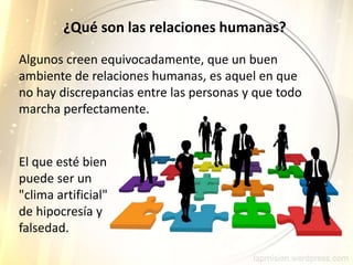 ¿Qué son las relaciones humanas?
Algunos creen equivocadamente, que un buen
ambiente de relaciones humanas, es aquel en que
no hay discrepancias entre las personas y que todo
marcha perfectamente.
El que esté bien
puede ser un
"clima artificial"
de hipocresía y
falsedad.
 
