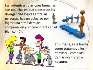 Las auténticas relaciones humanas
son aquellas en que a pesar de las
divergencias lógicas entre las
personas, hay un esfuerzo por
lograr una atmósfera de
comprensión y sincero interés en el
bien común.
En síntesis, es la forma
como tratamos a los
demás y …como los
demás nos tratan a
nosotros.
 