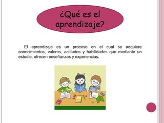 ¿Qué es el
aprendizaje?
El aprendizaje es un proceso en el cual se adquiere
conocimientos, valores, actitudes y habilidades que mediante un
estudio, ofrecen enseñanzas y experiencias.
 