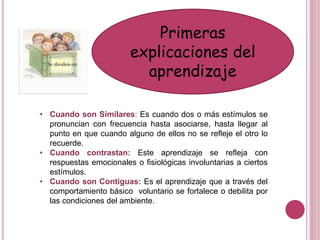 Primeras
explicaciones del
aprendizaje
• Cuando son Similares: Es cuando dos o más estímulos se
pronuncian con frecuencia hasta asociarse, hasta llegar al
punto en que cuando alguno de ellos no se refleje el otro lo
recuerde.
• Cuando contrastan: Este aprendizaje se refleja con
respuestas emocionales o fisiológicas involuntarias a ciertos
estímulos.
• Cuando son Contiguas: Es el aprendizaje que a través del
comportamiento básico voluntario se fortalece o debilita por
las condiciones del ambiente.
 