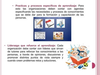 • Practicas y procesos específicos de aprendizaje: Para
esto las organizaciones deben contar con agendas
especificando las necesidades y procesos de conocimientos
que se debe dar para la formación y capacitación de las
personas.
• Liderazgo que refuerce el aprendizaje: Cada
organización debe contar con líderes que sirvan
de tutores para reforzar los conocimientos a las
personas, a través de opiniones, discusiones y
promover distintos puntos de vista siempre y
cuando creen problemas retos y soluciones.
 