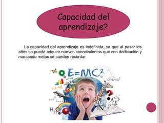 Capacidad del
aprendizaje?
La capacidad del aprendizaje es indefinida, ya que al pasar los
años se puede adquirir nuevos conocimientos que con dedicación y
marcando metas se pueden recordar.
 