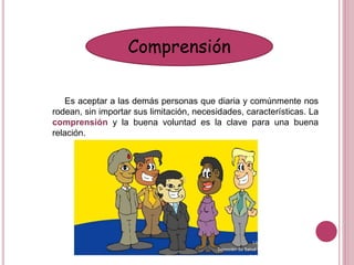 Comprensión
Es aceptar a las demás personas que diaria y comúnmente nos
rodean, sin importar sus limitación, necesidades, características. La
comprensión y la buena voluntad es la clave para una buena
relación.
 
