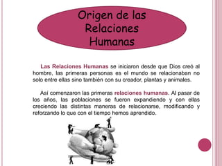 Origen de las
Relaciones
Humanas
Las Relaciones Humanas se iniciaron desde que Dios creó al
hombre, las primeras personas es el mundo se relacionaban no
solo entre ellas sino también con su creador, plantas y animales.
Así comenzaron las primeras relaciones humanas. Al pasar de
los años, las poblaciones se fueron expandiendo y con ellas
creciendo las distintas maneras de relacionarse, modificando y
reforzando lo que con el tiempo hemos aprendido.
 
