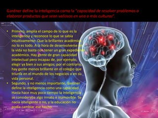 Gardner define la inteligencia como la “capacidad de resolver problemas o
elaborar productos que sean valiosos en una o más culturas“.
• Primero, amplía el campo de lo que es la
inteligencia y reconoce lo que se sabía
intuitivamente: Que la brillantez académica
no lo es todo. A la hora de desenvolverse en
la vida no basta con tener un gran expediente
académico. Hay gente de gran capacidad
intelectual pero incapaz de, por ejemplo,
elegir ya bien a sus amigos; por el contrario,
hay gente menos brillante en el colegio que
triunfa en el mundo de los negocios o en su
vida personal.
• Segundo, y no menos importante, Gardner
define la inteligencia como una capacidad.
Hasta hace muy poco tiempo la inteligencia
se consideraba algo innato e inamovible. Se
nacía inteligente o no, y la educación no
podía cambiar ese hecho.
 