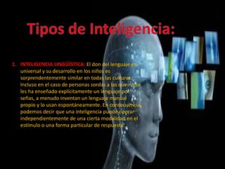 1. INTELIGENCIA LINGÜÍSTICA: El don del lenguaje es
universal y su desarrollo en los niños es
sorprendentemente similar en todas las culturas.
Incluso en el caso de personas sordas a las que no se
les ha enseñado explícitamente un lenguaje por
señas, a menudo inventan un lenguaje manual
propio y lo usan espontáneamente. En consecuencia,
podemos decir que una inteligencia puede operar
independientemente de una cierta modalidad en el
estímulo o una forma particular de respuesta.
 
