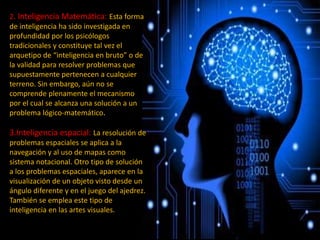 2. Inteligencia Matemática: Esta forma
de inteligencia ha sido investigada en
profundidad por los psicólogos
tradicionales y constituye tal vez el
arquetipo de “inteligencia en bruto” o de
la validad para resolver problemas que
supuestamente pertenecen a cualquier
terreno. Sin embargo, aún no se
comprende plenamente el mecanismo
por el cual se alcanza una solución a un
problema lógico-matemático.
3.Inteligencia espacial: La resolución de
problemas espaciales se aplica a la
navegación y al uso de mapas como
sistema notacional. Otro tipo de solución
a los problemas espaciales, aparece en la
visualización de un objeto visto desde un
ángulo diferente y en el juego del ajedrez.
También se emplea este tipo de
inteligencia en las artes visuales.
 