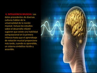 4. INTELIGENCIA MUSICAL: Los
datos procedentes de diversas
culturas hablan de la
universalidad de la noción
musical. Incluso los estudios
sobre el desarrollo infantil
sugieren que existe una habilidad
computacional en la primera
infancia hasta que el aprendizaje
de notación musical proporciona
más tarde, cuando es aprendido,
un sistema simbólico lúcido y
accesible.
 