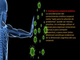5. Inteligencia corporal cinética:
La consideración del
conocimiento cinético corporal
como “apto para la solución de
problemas” puede ser menos
intuitiva; sin embargo utilizar el
cuerpo para expresar emociones
(danza) o para competir
(deportes), o para crear (artes
plásticas) constituye evidencias
de la dimensión cognitiva del uso
corporal.
 