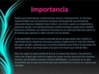 Desde que comenzamos a relacionarnos social y cristianamente, se nos hace
imprescindible usar las relaciones humanas como guía de una amistad de
educación (buenos modales) hacer el bien y no mirar a quien; es importante y
necesario ayudar a las demás personas cuando necesitan ayuda como símbolo
de buenos cristianos. Las relaciones humanas es un valor que Dios nos coloca en
el camino para apreciar y saber convivir con los demás.
Es desagradable ver en nuestra sociedad personas ignorantes que invaden el
significado de las relaciones humanas, porque simplemente es más fácil ofender
que pedir perdón; sabemos que no somos perfectos pero felices lo que tratan de
cambiar su vida a una mujer pero y las que no lo hacen que será de ellos.
Dios nos regala la oportunidad de buscar la manera de valorar a las personas
como son al igual que como de seguro los hacen muchas personas con nosotros
mismos, que también tenemos nuestras debilidades. La paciencia es un don
maravilloso que la vida nos ofrece para que aprendamos a luchar no a darnos por
vencidos.
 