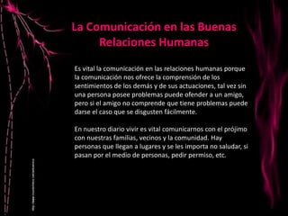Es vital la comunicación en las relaciones humanas porque
la comunicación nos ofrece la comprensión de los
sentimientos de los demás y de sus actuaciones, tal vez sin
una persona posee problemas puede ofender a un amigo,
pero si el amigo no comprende que tiene problemas puede
darse el caso que se disgusten fácilmente.
En nuestro diario vivir es vital comunicarnos con el prójimo
con nuestras familias, vecinos y la comunidad. Hay
personas que llegan a lugares y se les importa no saludar, si
pasan por el medio de personas, pedir permiso, etc.
La Comunicación en las Buenas
Relaciones Humanas
 
