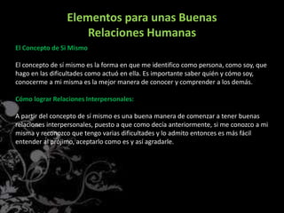 Elementos para unas Buenas
Relaciones Humanas
El Concepto de Si Mismo
El concepto de sí mismo es la forma en que me identifico como persona, como soy, que
hago en las dificultades como actuó en ella. Es importante saber quién y cómo soy,
conocerme a mi misma es la mejor manera de conocer y comprender a los demás.
Cómo lograr Relaciones Interpersonales:
A partir del concepto de sí mismo es una buena manera de comenzar a tener buenas
relaciones interpersonales, puesto a que como decía anteriormente, si me conozco a mi
misma y reconozco que tengo varias dificultades y lo admito entonces es más fácil
entender al prójimo, aceptarlo como es y así agradarle.
 