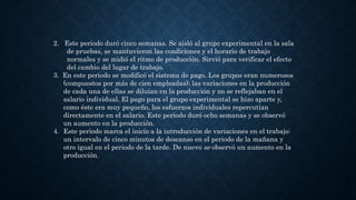 2. Este periodo duró cinco semanas. Se aisló al grupo experimental en la sala
de pruebas, se mantuvieron las condiciones y el horario de trabajo
normales y se midió el ritmo de producción. Sirvió para verificar el efecto
del cambio del lugar de trabajo.
3. En este periodo se modificó el sistema de pago. Los grupos eran numerosos
(compuestos por más de cien empleadas); las variaciones en la producción
de cada una de ellas se diluían en la producción y no se reflejaban en el
salario individual. El pago para el grupo experimental se hizo aparte y,
como éste era muy pequeño, los esfuerzos individuales repercutían
directamente en el salario. Este periodo duró ocho semanas y se observó
un aumento en la producción.
4. Este periodo marca el inicio a la introducción de variaciones en el trabajo:
un intervalo de cinco minutos de descanso en el periodo de la mañana y
otro igual en el periodo de la tarde. De nuevo se observó un aumento en la
producción.
 
