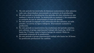 5. En este periodo los intervalos de descanso aumentaron a diez minutos
cada uno, observándose nuevamente un aumento en la producción.
6. En este periodo se introdujeron tres periodos de cinco minutos en una
mañana y tres en la tarde. La producción no aumentó y las empleadas
se quejaron de que se interrumpía el ritmo de trabajo.
7. En este periodo se regresó a dos intervalos de diez minutos, en cada
periodo y se servía un ligero refrigerio. Nuevamente aumentó la
producción.
8. En este periodo se mantuvieron las condiciones del periodo anterior,
pero además el grupo experimental trabajó sólo hasta las 16:30 y no
hasta las 17 horas, como lo hacía el grupo de control. Hubo un
acentuado aumento de la producción.
9. En este periodo el grupo experimental trabajó sólo hasta las 16 horas.
La producción permaneció sin cambios.
 