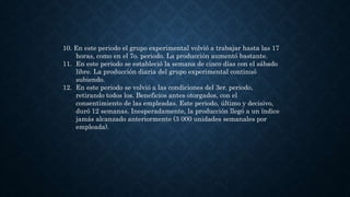 10. En este periodo el grupo experimental volvió a trabajar hasta las 17
horas, como en el 7o. periodo. La producción aumentó bastante.
11. En este periodo se estableció la semana de cinco días con el sábado
libre. La producción diaria del grupo experimental continuó
subiendo.
12. En este periodo se volvió a las condiciones del 3er. periodo,
retirando todos los. Beneficios antes otorgados, con el
consentimiento de las empleadas. Este periodo, último y decisivo,
duró 12 semanas. Inesperadamente, la producción llegó a un índice
jamás alcanzado anteriormente (3 000 unidades semanales por
empleada).
 