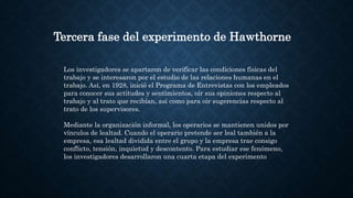 Tercera fase del experimento de Hawthorne
Los investigadores se apartaron de verificar las condiciones físicas del
trabajo y se interesaron por el estudio de las relaciones humanas en el
trabajo. Así, en 1928, inició el Programa de Entrevistas con los empleados
para conocer sus actitudes y sentimientos, oír sus opiniones respecto al
trabajo y al trato que recibían, así como para oír sugerencias respecto al
trato de los supervisores.
Mediante la organización informal, los operarios se mantienen unidos por
vínculos de lealtad. Cuando el operario pretende ser leal también a la
empresa, esa lealtad dividida entre el grupo y la empresa trae consigo
conflicto, tensión, inquietud y descontento. Para estudiar ese fenómeno,
los investigadores desarrollaron una cuarta etapa del experimento
 