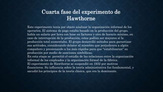 Cuarta fase del experimento de
Hawthorne
Este experimento tenía por objeto analizar la organización informal de los
operarios. El sistema de pago estaba basado en la producción del grupo,
había un salario por hora con base en factores y otro de horario mínimo, en
caso de interrupción de la producción, estos podían ser mayores sí la
producción total aumentaba. El grupo desarrolló métodos para garantizar
sus actitudes, considerando delator al miembro que perjudicara a algún
compañero y presionando a los más rápidos para que ''estabilizaran" su
producción por medio de sanciones simbólicas.
En esta etapa se permitió el estudio de las relaciones entre la organización
informal de los empleados y la organización formal de la fábrica.
El experimento de Hawthorne se suspendió en 1932 por motivos
financieros. Su influencia sobre la teoría administrativa fue fundamental, y
sacudió los principios de la teoría clásica, que era la dominante.
 
