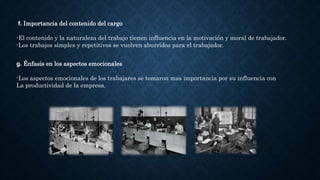 f. Importancia del contenido del cargo
-El contenido y la naturaleza del trabajo tienen influencia en la motivación y moral de trabajador.
-Los trabajos simples y repetitivos se vuelven aburridos para el trabajador.
g. Énfasis en los aspectos emocionales
-Los aspectos emocionales de los trabajares se tomaron mas importancia por su influencia con
La productividad de la empresa.
 