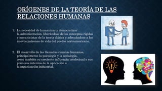 ORÍGENES DE LA TEORÍA DE LAS
RELACIONES HUMANAS
1. La necesidad de humanizar y democratizar
la administración, liberándose de los conceptos rígidos
y mecanicistas de la teoría clásica y adecuándose a los
nuevos patrones de vida del pueblo norteamericano.
2. El desarrollo de las llamadas ciencias humanas,
principalmente la psicología y la sociología,
como también su creciente influencia intelectual y sus
primeros intentos de la aplicación a
la organización industrial.
 