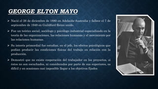 GEORGE ELTON MAYO
 Nació el 26 de diciembre de 1880 en Adelaida-Australia y fallece el 7 de
septiembre de 1949 en Guildford-Reino unido.
 Fue un teórico social, sociólogo y psicólogo industrial especializado en la
teoría de las organizaciones, las relaciones humanas y el movimiento por
las relaciones humanas.
 Su interés primordial fue estudiar, en el jefe, los efectos psicológicos que
podían producir las condiciones físicas del trabajo en relación con la
producción.
 Demostró que no existe cooperación del trabajador en los proyectos, si
éstos no son escuchados, ni considerados por parte de sus superiores, es
difícil y en ocasiones casi imposible llegar a los objetivos fijados
 