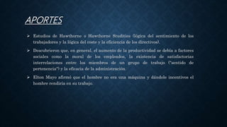 APORTES
 Estudios de Hawthorne o Hawthorne Studities (lógica del sentimiento de los
trabajadores y la lógica del coste y la eficiencia de los directivos).
 Descubrieron que, en general, el aumento de la productividad se debía a factores
sociales como la moral de los empleados, la existencia de satisfactorias
interrelaciones entre los miembros de un grupo de trabajo ("sentido de
pertenencia") y la eficacia de la administración.
 Elton Mayo afirmó que el hombre no era una máquina y dándole incentivos el
hombre rendiría en su trabajo.
 