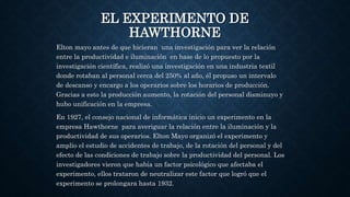 EL EXPERIMENTO DE
HAWTHORNE
Elton mayo antes de que hicieran una investigación para ver la relación
entre la productividad e iluminación en base de lo propuesto por la
investigación científica, realizó una investigación en una industria textil
donde rotaban al personal cerca del 250% al año, él propuso un intervalo
de descanso y encargo a los operarios sobre los horarios de producción.
Gracias a esto la producción aumento, la rotación del personal disminuyo y
hubo unificación en la empresa.
En 1927, el consejo nacional de informática inicio un experimento en la
empresa Hawthorne para averiguar la relación entre la iluminación y la
productividad de sus operarios. Elton Mayo organizó el experimento y
amplio el estudio de accidentes de trabajo, de la rotación del personal y del
efecto de las condiciones de trabajo sobre la productividad del personal. Los
investigadores vieron que había un factor psicológico que afectaba el
experimento, ellos trataron de neutralizar este factor que logró que el
experimento se prolongara hasta 1932.
 