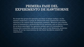 PRIMERA FASE DEL
EXPERIMENTO DE HAWTHORNE
Se escogió dos grupos de operarios par hacer el mismo trabajo y en las
mismas condiciones, el grupo de observación tenía iluminación variante,
mientras el de control tenia iluminación constante. Buscaron una relación
entre la iluminación y productividad de los operarios, pero se dieron cuenta
de un factor psicológico: los operarios sentían que si la intensidad de
iluminación aumentaba, producían más, pero si esta disminuía, producían
menos. Al ver las consecuencias de este factor decidieron aislarlo del
experimento.
 