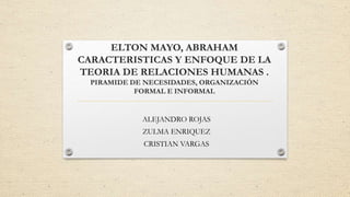 ELTON MAYO, ABRAHAM
CARACTERISTICAS Y ENFOQUE DE LA
TEORIA DE RELACIONES HUMANAS .
PIRAMIDE DE NECESIDADES, ORGANIZACIÓN
FORMAL E INFORMAL
ALEJANDRO ROJAS
ZULMA ENRIQUEZ
CRISTIAN VARGAS
 