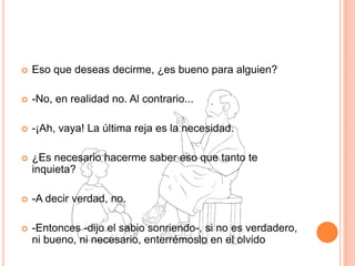 Eso que deseas decirme, ¿es bueno para alguien? -No, en realidad no. Al contrario... -¡Ah, vaya! La última reja es la necesidad. ¿Es necesario hacerme saber eso que tanto te inquieta? -A decir verdad, no. -Entonces -dijo el sabio sonriendo-, si no es verdadero, ni bueno, ni necesario, enterrémoslo en el olvido