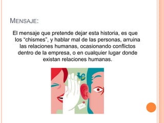 Mensaje:El mensaje que pretende dejar esta historia, es que los “chismes”, y hablar mal de las personas, arruina las relaciones humanas, ocasionando conflictos dentro de la empresa, o en cualquier lugar donde existan relaciones humanas.