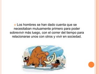 Los hombres se han dado cuenta que se necesitaban mutuamente primero para poder sobrevivir más luego, con el correr del tiempo para relacionarse unos con otros y vivir en sociedad.