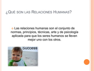 ¿Qué son las Relaciones Humanas?Las relaciones humanas son el conjunto de normas, principios, técnicas, arte y de psicología aplicada para que los seres humanos se lleven mejor uno con los otros.