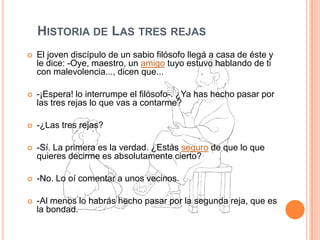 Historia de Las tres rejasEl joven discípulo de un sabio filósofo llegá a casa de éste y le dice: -Oye, maestro, un amigo tuyo estuvo hablando de ti con malevolencia..., dicen que... -¡Espera! lo interrumpe el filósofo-. ¿Ya has hecho pasar por las tres rejas lo que vas a contarme? -¿Las tres rejas? -Sí. La primera es la verdad. ¿Estás seguro de que lo que quieres decirme es absolutamente cierto? -No. Lo oí comentar a unos vecinos. -Al menos lo habrás hecho pasar por la segunda reja, que es la bondad. 
