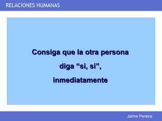 RELACIONES HUMANAS




        Consiga que la otra persona
                 diga “si, si”,
               inmediatamente



                                  Jaime Pereira
 